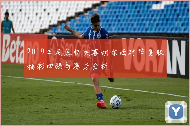 2019年足总杯决赛切尔西对阵曼联精彩回顾与赛后分析