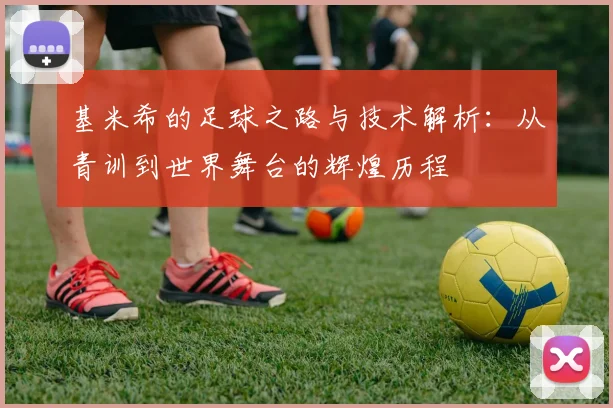 基米希的足球之路与技术解析：从青训到世界舞台的辉煌历程