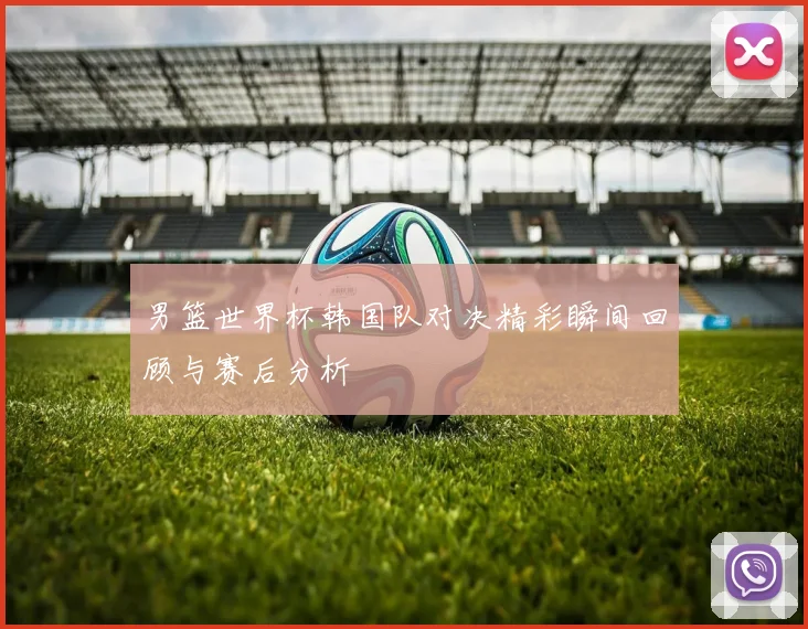 男篮世界杯韩国队对决精彩瞬间回顾与赛后分析