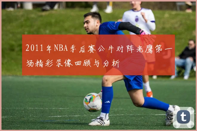 2011年NBA季后赛公牛对阵老鹰第一场精彩录像回顾与分析