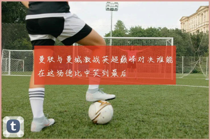 曼联与曼城激战英超巅峰对决谁能在这场德比中笑到最后