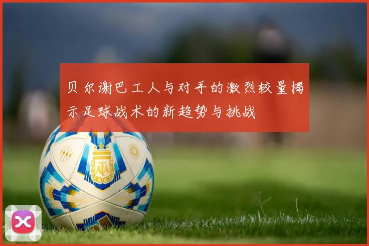 贝尔谢巴工人与对手的激烈较量揭示足球战术的新趋势与挑战