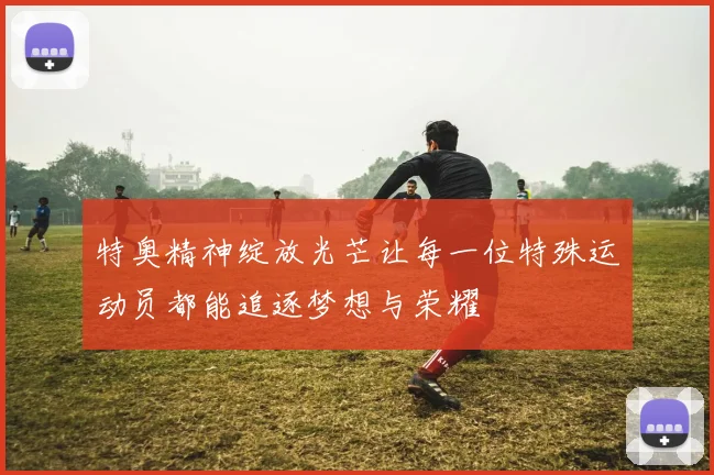 特奥精神绽放光芒让每一位特殊运动员都能追逐梦想与荣耀