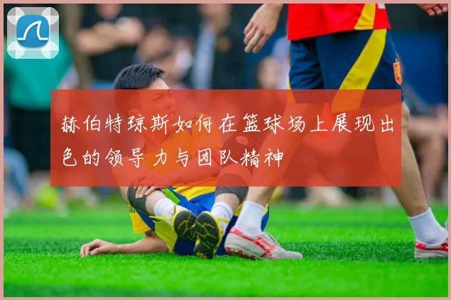 赫伯特琼斯如何在篮球场上展现出色的领导力与团队精神