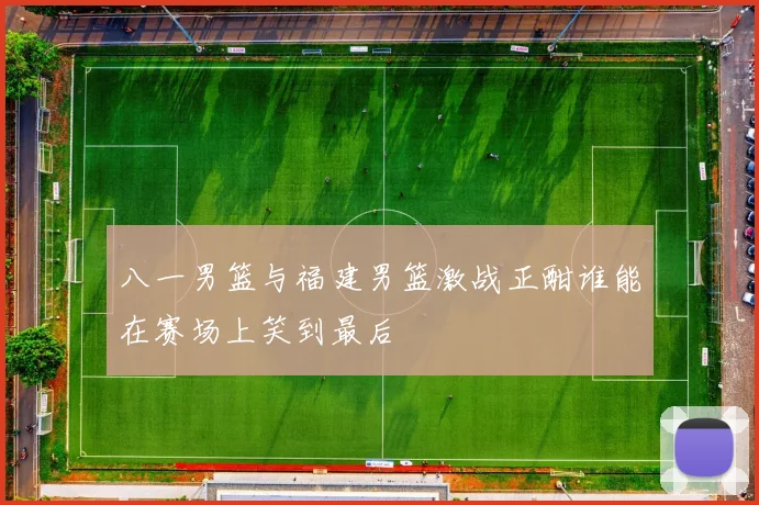 八一男篮与福建男篮激战正酣谁能在赛场上笑到最后